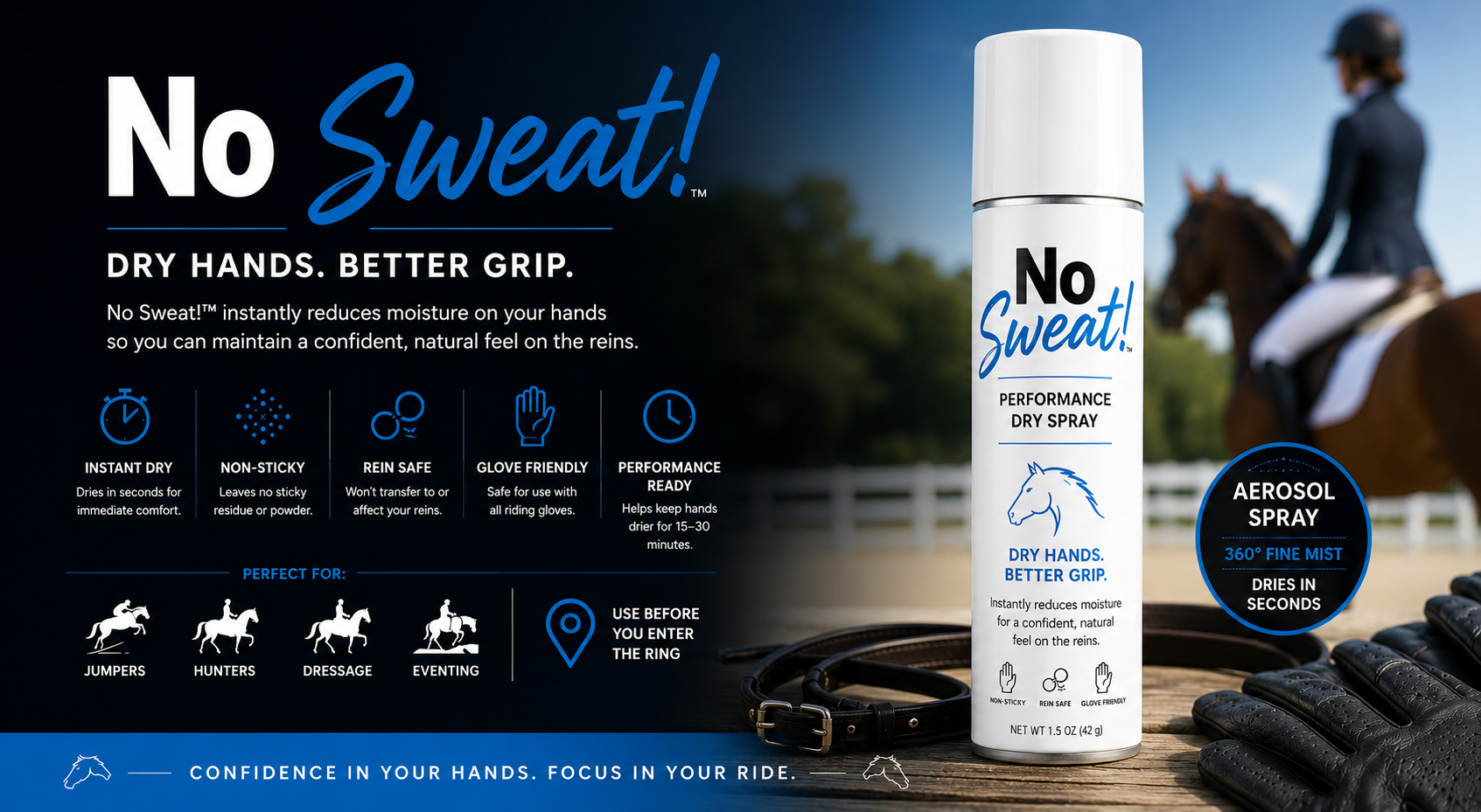 No Sweat! Performance Dry Spray. Dry hands, better grip. Instant dry, non-sticky, rein safe, glove friendly, and performance ready. Perfect for jumpers, hunters, dressage, and eventing.